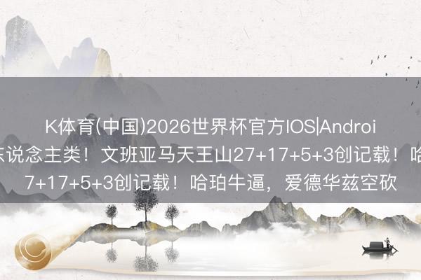K体育(中国)2026世界杯官方IOS|Android手机app下载 几乎非东说念主类！文班亚马天王山27+17+5+3创记载！哈珀牛逼，爱德华兹空砍
