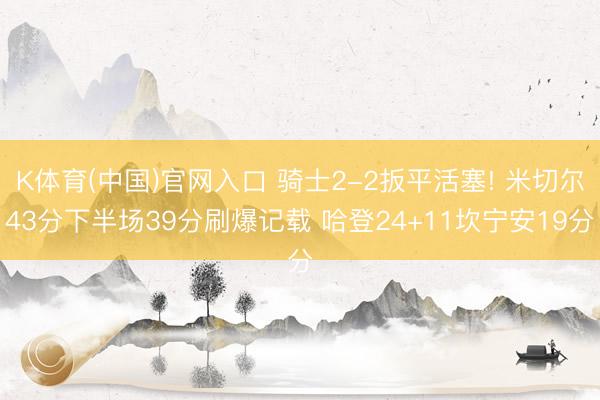 K体育(中国)官网入口 骑士2-2扳平活塞! 米切尔43分下半场39分刷爆记载 哈登24+11坎宁安19分