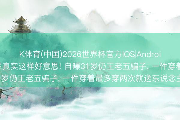 K体育(中国)2026世界杯官方IOS|Android手机app下载 世乒赛季军真实这样好意思! 自曝31岁仍王老五骗子， 一件穿着最多穿两次就送东说念主