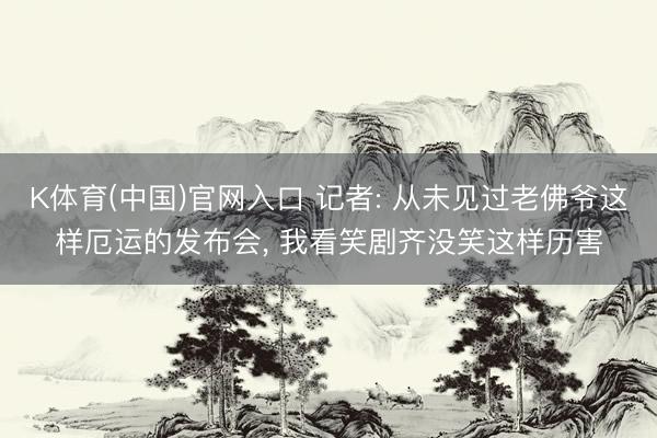 K体育(中国)官网入口 记者: 从未见过老佛爷这样厄运的发布会， 我看笑剧齐没笑这样历害