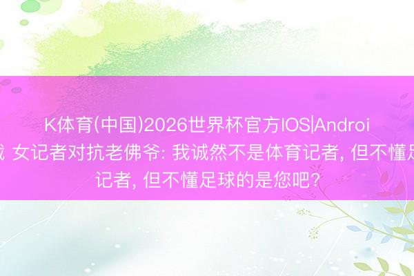 K体育(中国)2026世界杯官方IOS|Android手机app下载 女记者对抗老佛爷: 我诚然不是体育记者， 但不懂足球的是您吧?