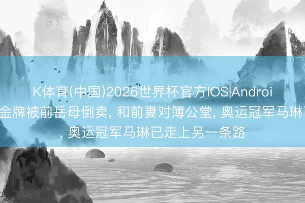 K体育(中国)2026世界杯官方IOS|Android手机app下载 金牌被前岳母倒卖， 和前妻对簿公堂， 奥运冠军马琳已走上另一条路