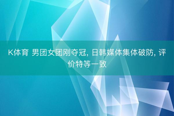 K体育 男团女团刚夺冠， 日韩媒体集体破防， 评价特等一致