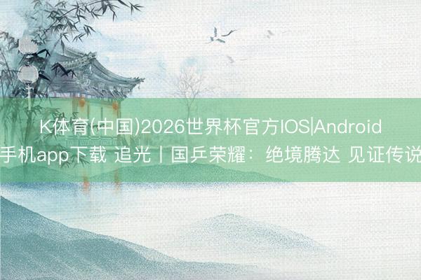 K体育(中国)2026世界杯官方IOS|Android手机app下载 追光丨国乒荣耀：绝境腾达 见证传说