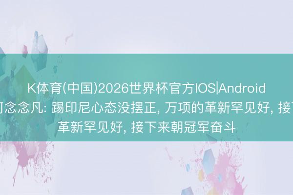 K体育(中国)2026世界杯官方IOS|Android手机app下载 何念念凡: 踢印尼心态没摆正， 万项的革新罕见好， 接下来朝冠军奋斗