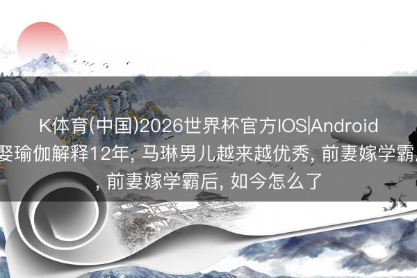 K体育(中国)2026世界杯官方IOS|Android手机app下载 娶瑜伽解释12年， 马琳男儿越来越优秀， 前妻嫁学霸后， 如今怎么了