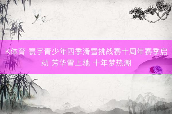 K体育 寰宇青少年四季滑雪挑战赛十周年赛季启动 芳华雪上驰 十年梦热潮