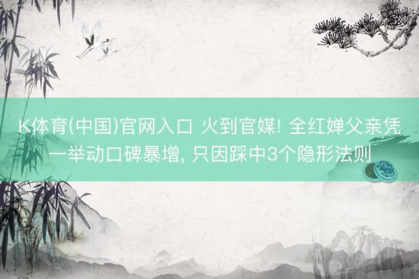 K体育(中国)官网入口 火到官媒! 全红婵父亲凭一举动口碑暴增， 只因踩中3个隐形法则