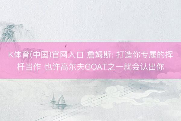 K体育(中国)官网入口 詹姆斯: 打造你专属的挥杆当作 也许高尔夫GOAT之一就会认出你