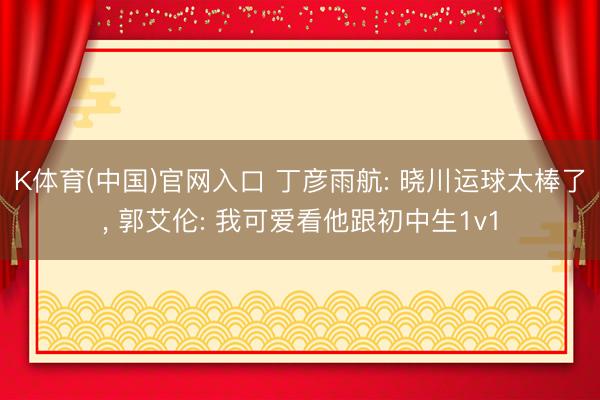 K体育(中国)官网入口 丁彦雨航: 晓川运球太棒了， 郭艾伦: 我可爱看他跟初中生1v1
