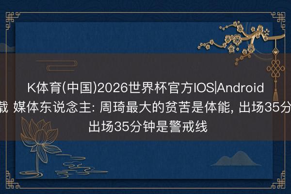 K体育(中国)2026世界杯官方IOS|Android手机app下载 媒体东说念主: 周琦最大的贫苦是体能， 出场35分钟是警戒线