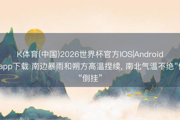 K体育(中国)2026世界杯官方IOS|Android手机app下载 南边暴雨和朔方高温捏续， 南北气温不绝“倒挂”
