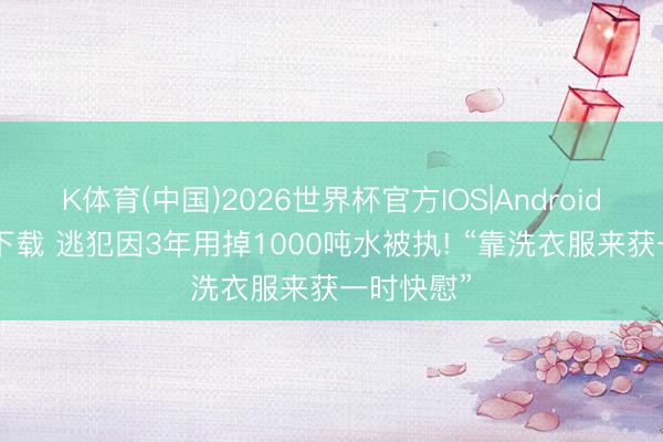 K体育(中国)2026世界杯官方IOS|Android手机app下载 逃犯因3年用掉1000吨水被执! “靠洗衣服来获一时快慰”