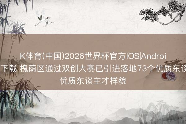 K体育(中国)2026世界杯官方IOS|Android手机app下载 槐荫区通过双创大赛已引进落地73个优质东谈主才样貌