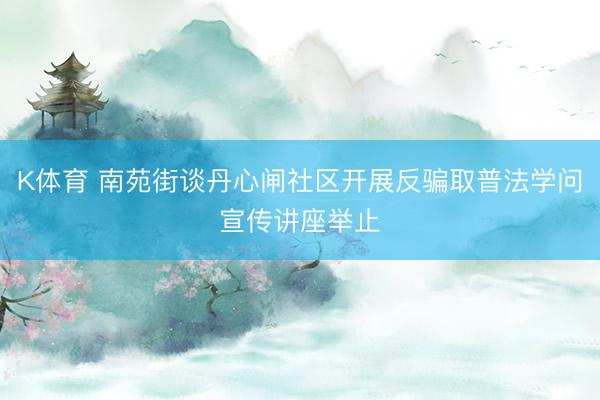 K体育 南苑街谈丹心闸社区开展反骗取普法学问宣传讲座举止