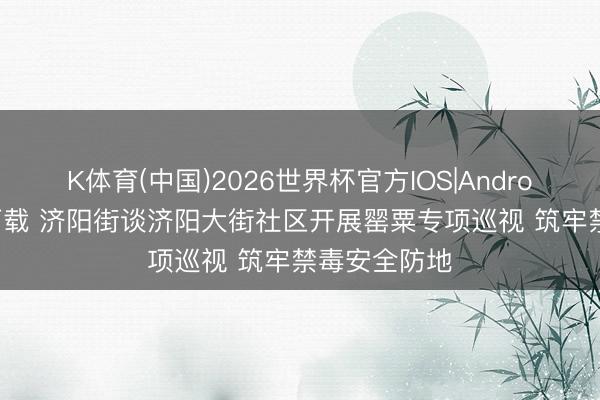 K体育(中国)2026世界杯官方IOS|Android手机app下载 济阳街谈济阳大街社区开展罂粟专项巡视 筑牢禁毒安全防地