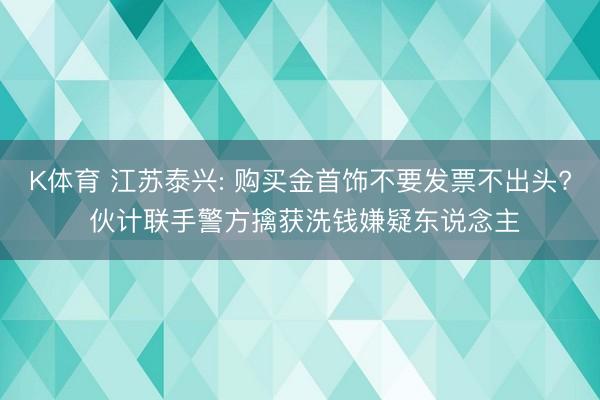 K体育 江苏泰兴: 购买金首饰不要发票不出头? 伙计联手警方擒获洗钱嫌疑东说念主