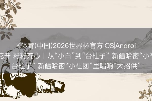 K体育(中国)2026世界杯官方IOS|Android手机app下载 石榴花开 籽籽齐心丨从“小白”到“台柱子” 新疆哈密“小社团”里唱响“大招供”
