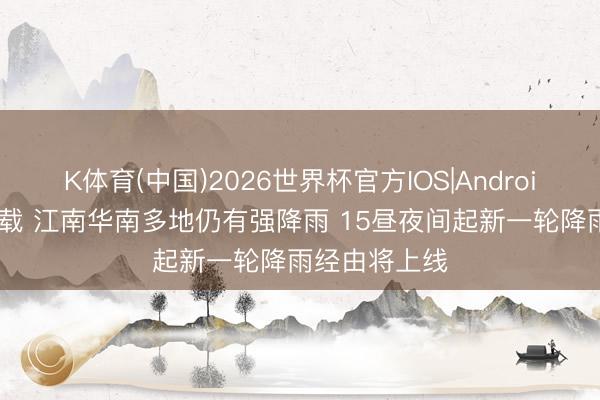 K体育(中国)2026世界杯官方IOS|Android手机app下载 江南华南多地仍有强降雨 15昼夜间起新一轮降雨经由将上线