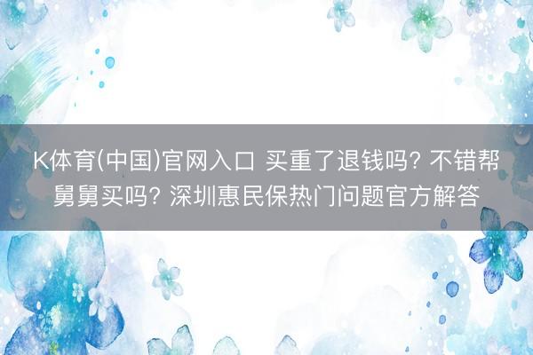 K体育(中国)官网入口 买重了退钱吗? 不错帮舅舅买吗? 深圳惠民保热门问题官方解答