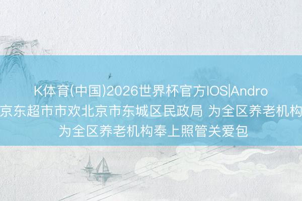 K体育(中国)2026世界杯官方IOS|Android手机app下载 京东超市市欢北京市东城区民政局 为全区养老机构奉上照管关爱包