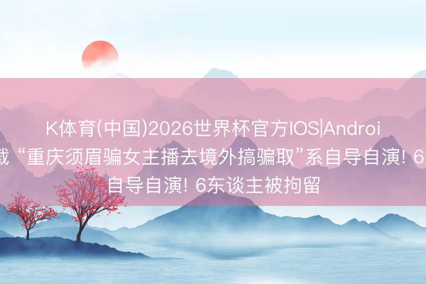 K体育(中国)2026世界杯官方IOS|Android手机app下载 “重庆须眉骗女主播去境外搞骗取”系自导自演! 6东谈主被拘留