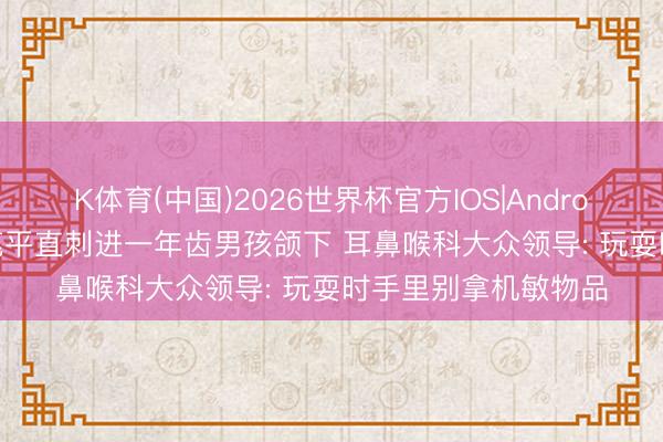 K体育(中国)2026世界杯官方IOS|Android手机app下载 铅笔平直刺进一年齿男孩颌下 耳鼻喉科大众领导: 玩耍时手里别拿机敏物品