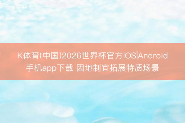 K体育(中国)2026世界杯官方IOS|Android手机app下载 因地制宜拓展特质场景
