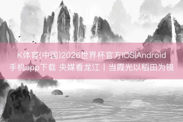 K体育(中国)2026世界杯官方IOS|Android手机app下载 央媒看龙江丨当霞光以稻田为镜