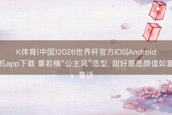K体育(中国)2026世界杯官方IOS|Android手机app下载 章若楠“公主风”造型，<a href=