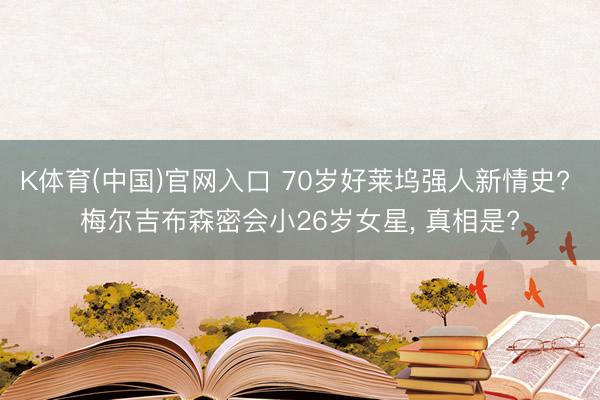 K体育(中国)官网入口 70岁好莱坞强人新情史? 梅尔吉布森密会小26岁女星， 真相是?