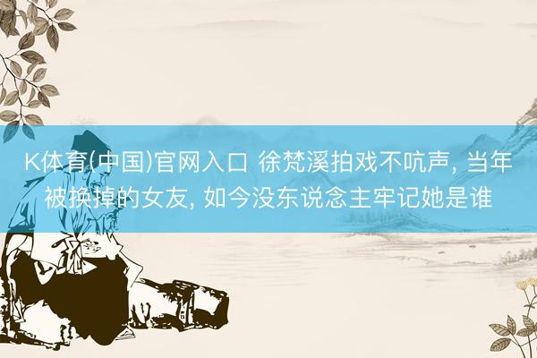 K体育(中国)官网入口 徐梵溪拍戏不吭声， 当年被换掉的女友， 如今没东说念主牢记她是谁