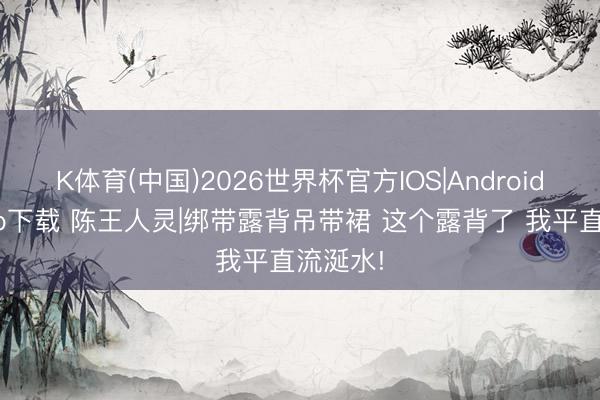 K体育(中国)2026世界杯官方IOS|Android手机app下载 陈王人灵|绑带露背吊带裙 这个露背了 我平直流涎水!
