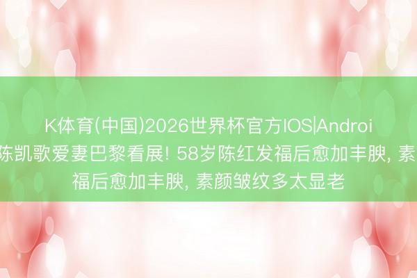 K体育(中国)2026世界杯官方IOS|Android手机app下载 陈凯歌爱妻巴黎看展! 58岁陈红发福后愈加丰腴，<a href=