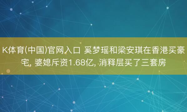 K体育(中国)官网入口 奚梦瑶和梁安琪在香港买豪宅， 婆媳斥资1.68亿，<a href=
