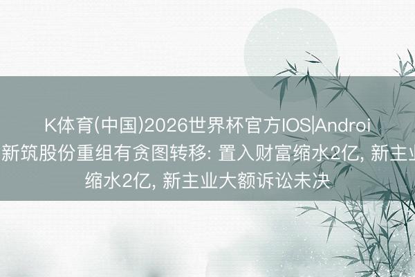 K体育(中国)2026世界杯官方IOS|Android手机app下载 新筑股份重组有贪图转移: 置入财富缩水2亿， 新主业大额诉讼未决