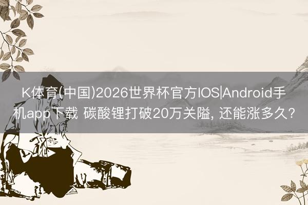 K体育(中国)2026世界杯官方IOS|Android手机app下载 碳酸锂打破20万关隘， 还能涨多久?