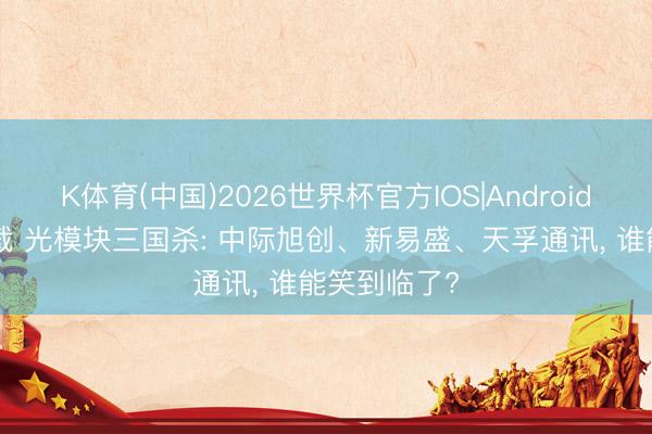 K体育(中国)2026世界杯官方IOS|Android手机app下载 光模块三国杀: 中际旭创、新易盛、天孚通讯， 谁能笑到临了?