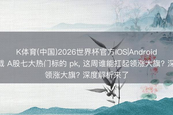 K体育(中国)2026世界杯官方IOS|Android手机app下载 A股七大热门标的 pk， 这周谁能扛起领涨大旗? 深度解析来了