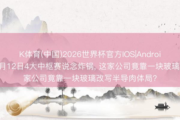 K体育(中国)2026世界杯官方IOS|Android手机app下载 5月12日4大中枢赛说念炸锅， 这家公司竟靠一块玻璃改写半导肉体局?