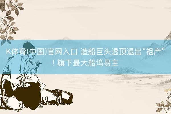 K体育(中国)官网入口 造船巨头透顶退出“祖产”! 旗下最大船坞易主