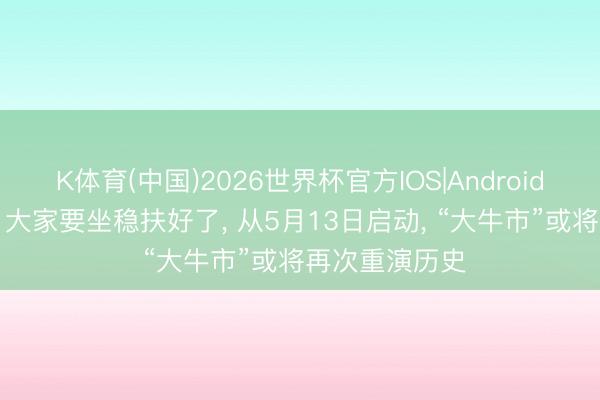 K体育(中国)2026世界杯官方IOS|Android手机app下载 大家要坐稳扶好了， 从5月13日启动， “大牛市”或将再次重演历史