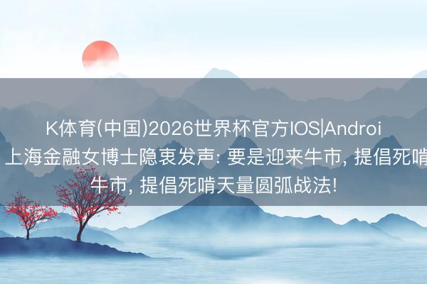 K体育(中国)2026世界杯官方IOS|Android手机app下载 上海金融女博士隐衷发声: 要是迎来牛市， 提倡死啃天量圆弧战法!