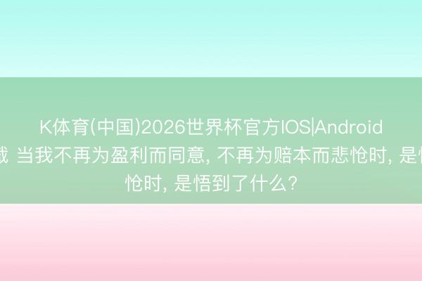 K体育(中国)2026世界杯官方IOS|Android手机app下载 当我不再为盈利而同意， 不再为赔本而悲怆时， 是悟到了什么?