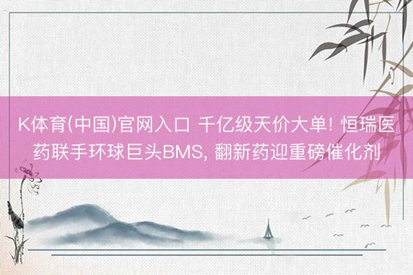 K体育(中国)官网入口 千亿级天价大单! 恒瑞医药联手环球巨头BMS， 翻新药迎重磅催化剂