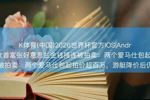 K体育(中国)2026世界杯官方IOS|Android手机app下载 越南前女首富张好意思兰金钱接连被拍卖：两个爱马仕包起拍价超百万，游艇降价后仍流拍