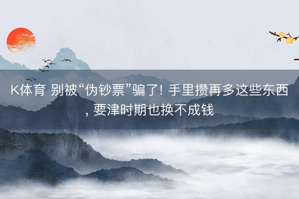 K体育 别被“伪钞票”骗了! 手里攒再多这些东西， 要津时期也换不成钱