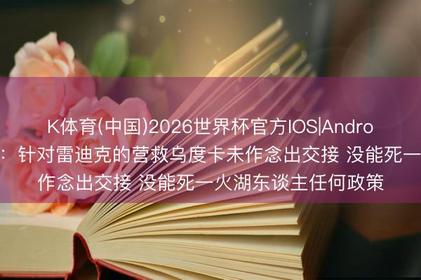 K体育(中国)2026世界杯官方IOS|Android手机app下载 路威：针对雷迪克的营救乌度卡未作念出交接 没能死一火湖东谈主任何政策