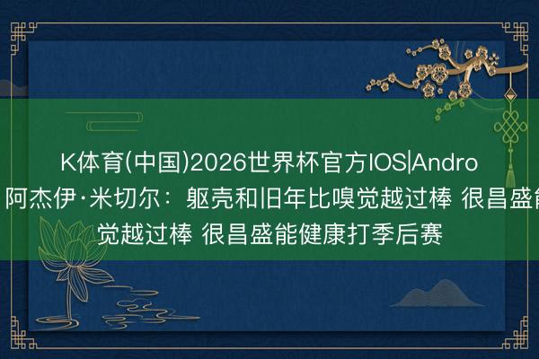 K体育(中国)2026世界杯官方IOS|Android手机app下载 阿杰伊·米切尔：躯壳和旧年比嗅觉越过棒 很昌盛能健康打季后赛