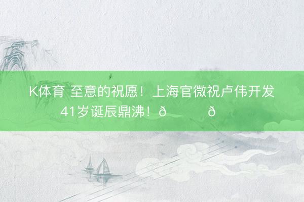 K体育 至意的祝愿！上海官微祝卢伟开发41岁诞辰鼎沸！🎂🎂